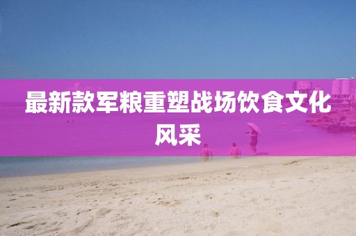 最新款军粮重塑战场饮食文化风采