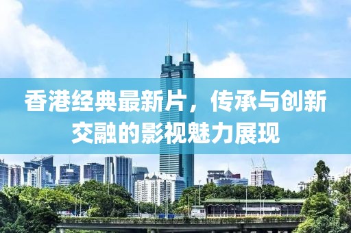 香港经典最新片，传承与创新交融的影视魅力展现