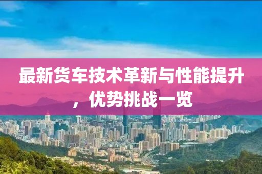 最新货车技术革新与性能提升，优势挑战一览