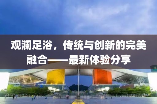 观澜足浴，传统与创新的完美融合——最新体验分享
