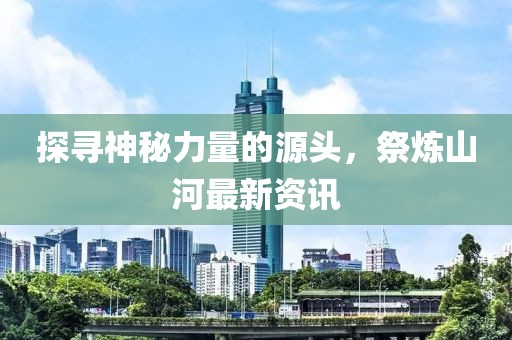 探寻神秘力量的源头，祭炼山河最新资讯