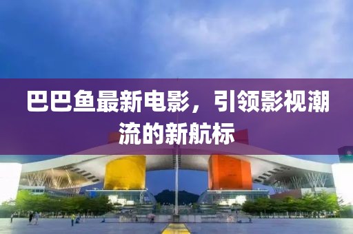 巴巴鱼最新电影，引领影视潮流的新航标