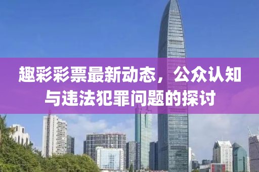 趣彩彩票最新动态，公众认知与违法犯罪问题的探讨