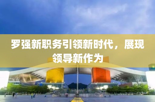 罗强新职务引领新时代，展现领导新作为