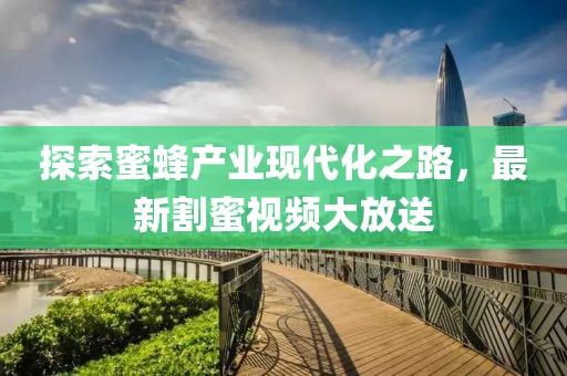 探索蜜蜂产业现代化之路，最新割蜜视频大放送
