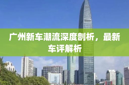 广州新车潮流深度剖析，最新车评解析