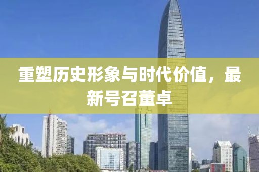 重塑历史形象与时代价值，最新号召董卓