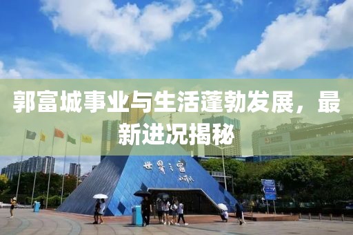 郭富城事业与生活蓬勃发展，最新进况揭秘