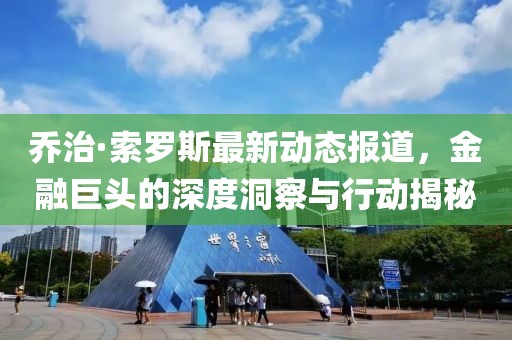 乔治·索罗斯最新动态报道，金融巨头的深度洞察与行动揭秘