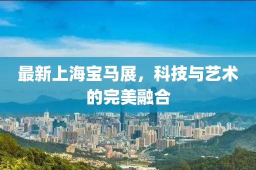 最新上海宝马展，科技与艺术的完美融合