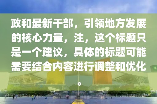 政和最新干部，引领地方发展的核心力量，注，这个标题只是一个建议，具体的标题可能需要结合内容进行调整和优化。
