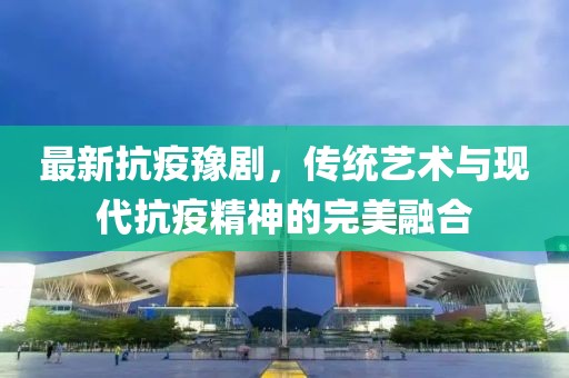 最新抗疫豫剧，传统艺术与现代抗疫精神的完美融合