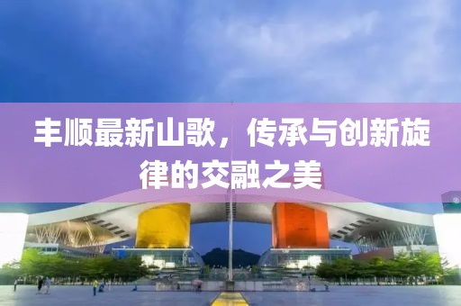 丰顺最新山歌，传承与创新旋律的交融之美