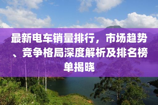 最新电车销量排行，市场趋势、竞争格局深度解析及排名榜单揭晓