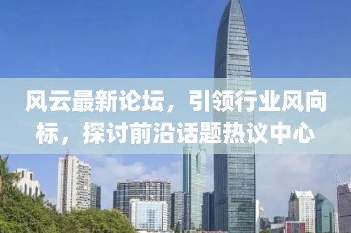 风云最新论坛，引领行业风向标，探讨前沿话题热议中心
