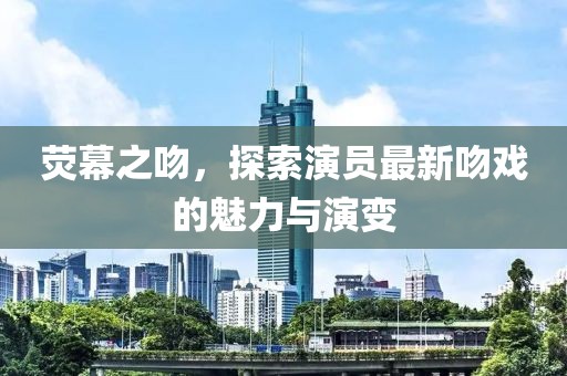 荧幕之吻，探索演员最新吻戏的魅力与演变