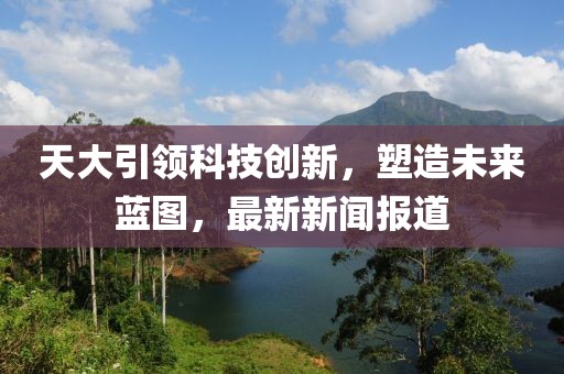 天大引领科技创新，塑造未来蓝图，最新新闻报道