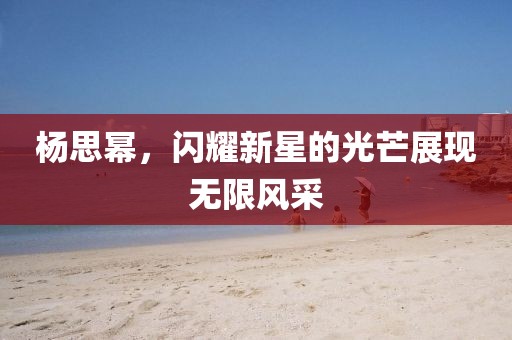 杨思幂，闪耀新星的光芒展现无限风采