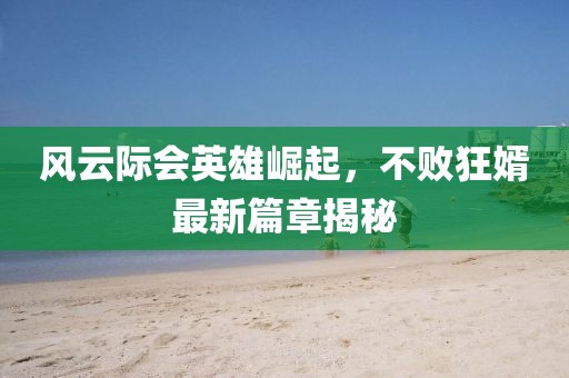 风云际会英雄崛起，不败狂婿最新篇章揭秘