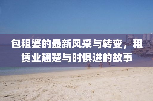 包租婆的最新风采与转变，租赁业翘楚与时俱进的故事