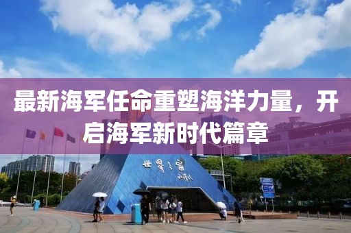 最新海军任命重塑海洋力量，开启海军新时代篇章