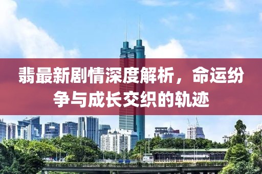 翡最新剧情深度解析，命运纷争与成长交织的轨迹