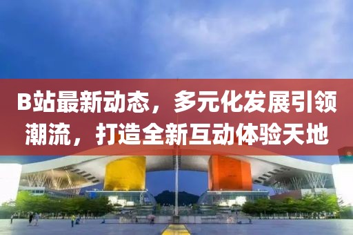 B站最新动态，多元化发展引领潮流，打造全新互动体验天地