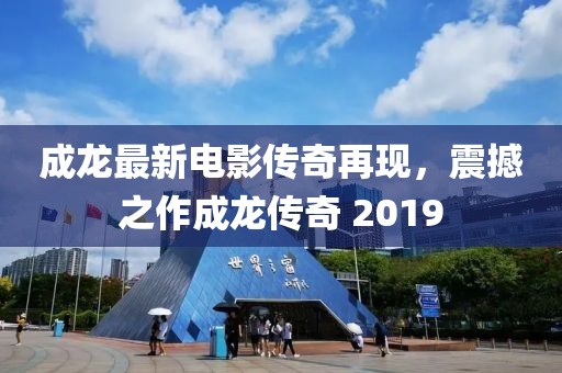 成龙最新电影传奇再现，震撼之作成龙传奇 2019