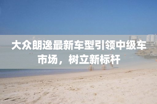大众朗逸最新车型引领中级车市场，树立新标杆