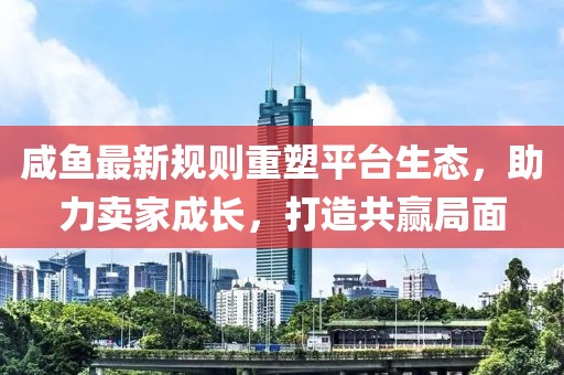 咸鱼最新规则重塑平台生态，助力卖家成长，打造共赢局面