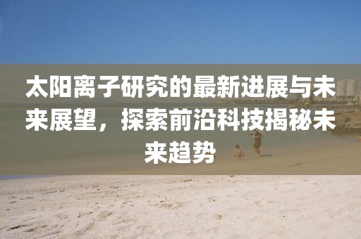 太阳离子研究的最新进展与未来展望，探索前沿科技揭秘未来趋势