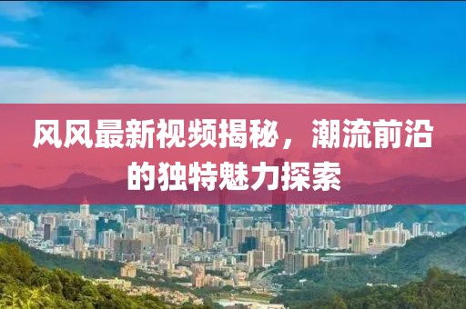 风风最新视频揭秘，潮流前沿的独特魅力探索