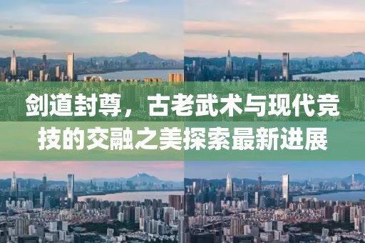 剑道封尊，古老武术与现代竞技的交融之美探索最新进展