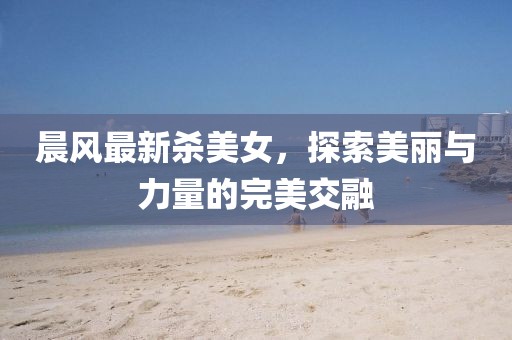 晨风最新杀美女，探索美丽与力量的完美交融