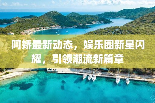 阿娇最新动态，娱乐圈新星闪耀，引领潮流新篇章