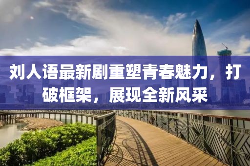 刘人语最新剧重塑青春魅力，打破框架，展现全新风采