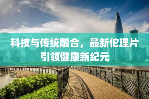 科技与传统融合，最新佗理片引领健康新纪元