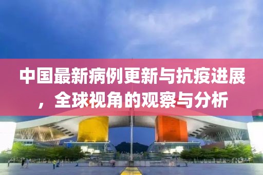 中国最新病例更新与抗疫进展，全球视角的观察与分析