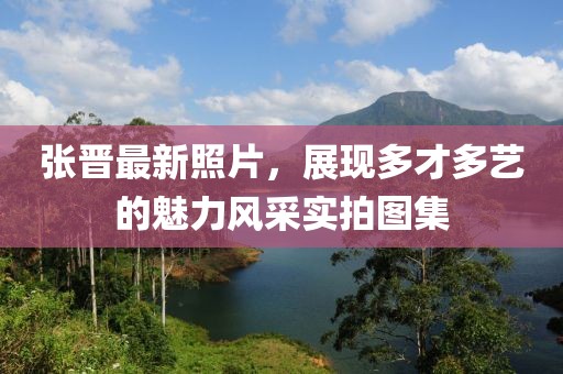 张晋最新照片，展现多才多艺的魅力风采实拍图集