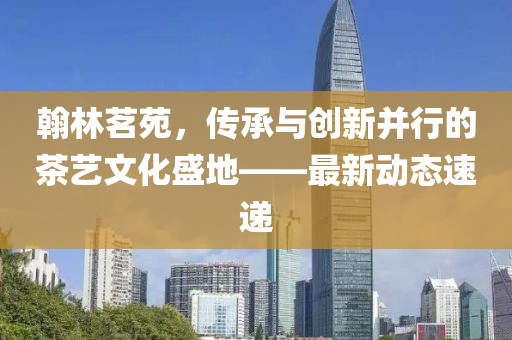 翰林茗苑，传承与创新并行的茶艺文化盛地——最新动态速递