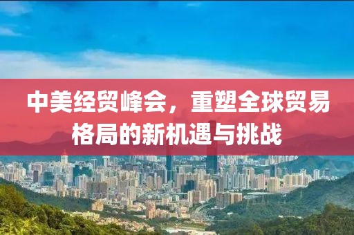 中美经贸峰会，重塑全球贸易格局的新机遇与挑战