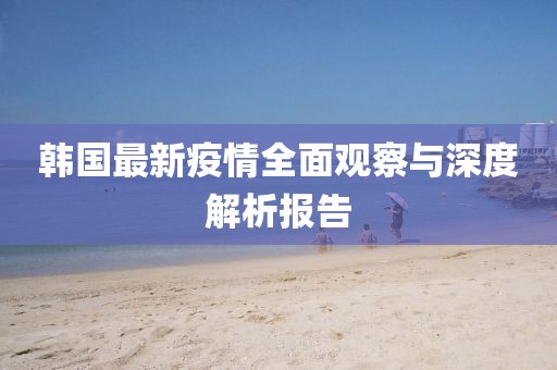 韩国最新疫情全面观察与深度解析报告