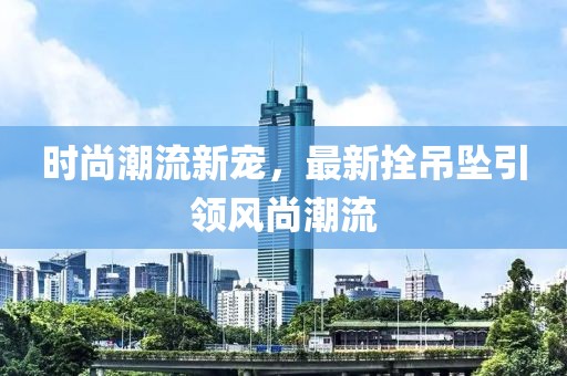 时尚潮流新宠，最新拴吊坠引领风尚潮流