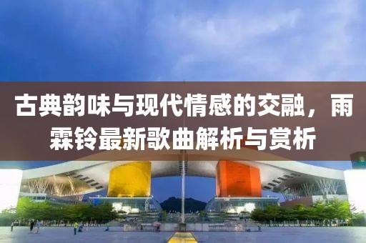古典韵味与现代情感的交融，雨霖铃最新歌曲解析与赏析