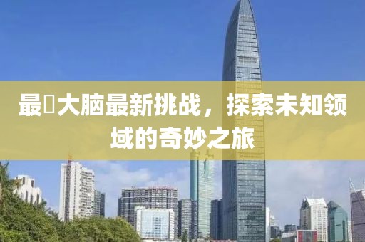 最囧大脑最新挑战，探索未知领域的奇妙之旅