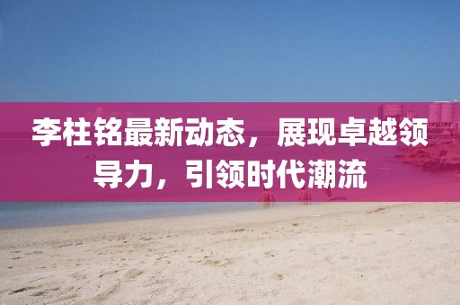 李柱铭最新动态，展现卓越领导力，引领时代潮流