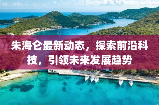 朱海仑最新动态，探索前沿科技，引领未来发展趋势