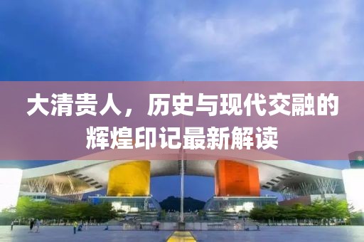 大清贵人，历史与现代交融的辉煌印记最新解读