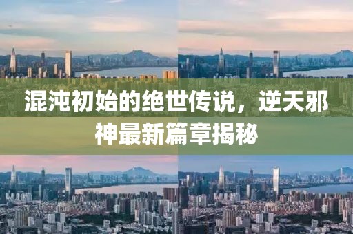 混沌初始的绝世传说，逆天邪神最新篇章揭秘