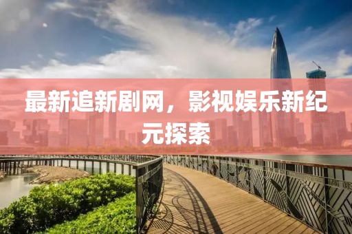 最新追新剧网，影视娱乐新纪元探索
